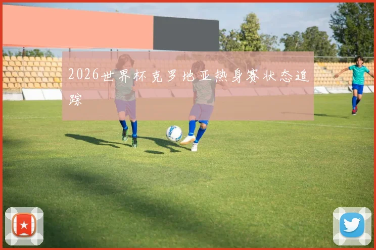 2026世界杯克罗地亚热身赛状态追踪