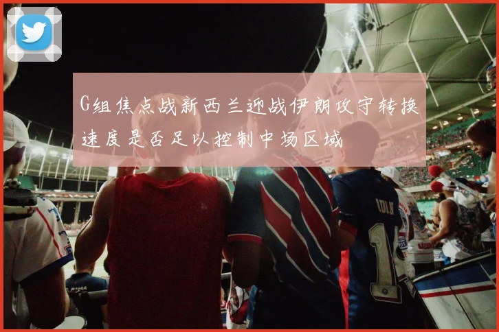 G组焦点战新西兰迎战伊朗攻守转换速度是否足以控制中场区域
