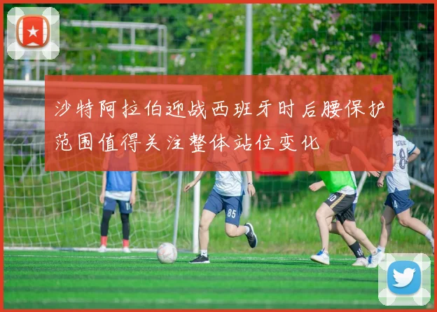 沙特阿拉伯迎战西班牙时后腰保护范围值得关注整体站位变化
