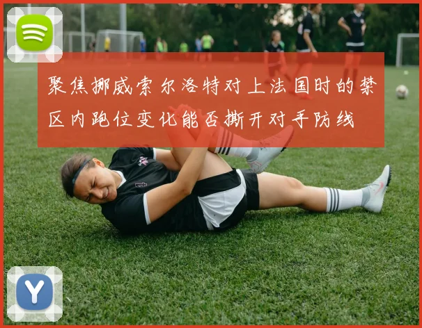 聚焦挪威索尔洛特对上法国时的禁区内跑位变化能否撕开对手防线
