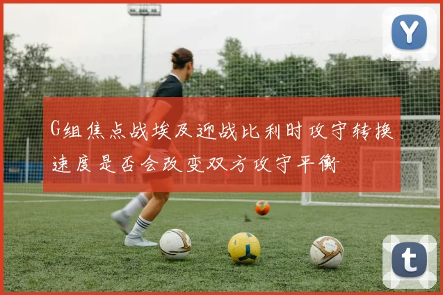 G组焦点战埃及迎战比利时攻守转换速度是否会改变双方攻守平衡
