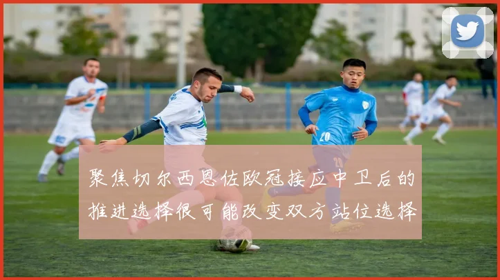 聚焦切尔西恩佐欧冠接应中卫后的推进选择很可能改变双方站位选择
