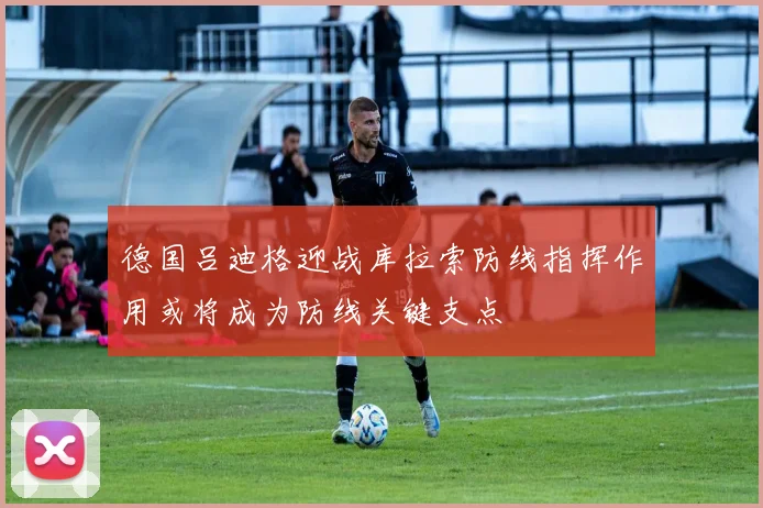 德国吕迪格迎战库拉索防线指挥作用或将成为防线关键支点