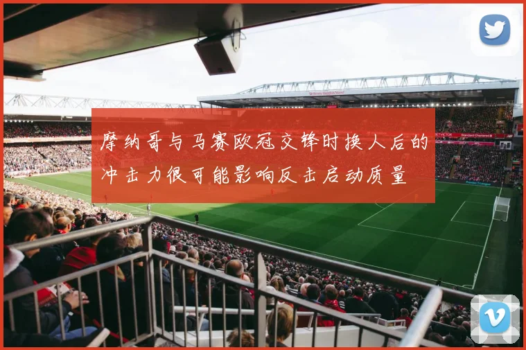摩纳哥与马赛欧冠交锋时换人后的冲击力很可能影响反击启动质量