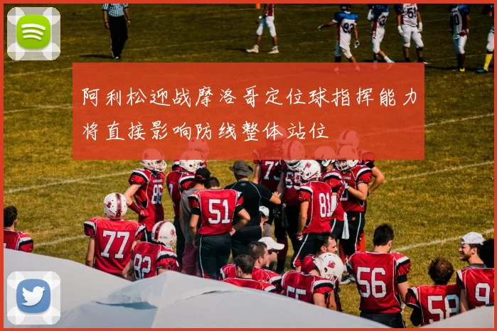 阿利松迎战摩洛哥定位球指挥能力将直接影响防线整体站位
