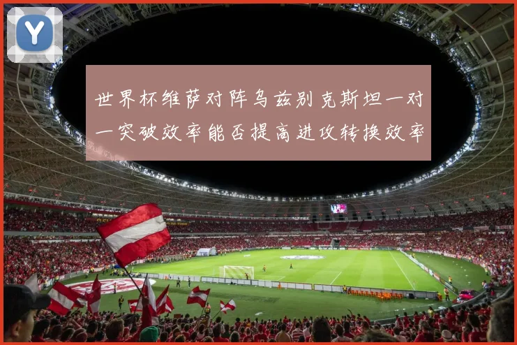 世界杯维萨对阵乌兹别克斯坦一对一突破效率能否提高进攻转换效率