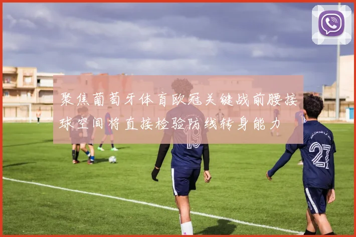 聚焦葡萄牙体育欧冠关键战前腰接球空间将直接检验防线转身能力