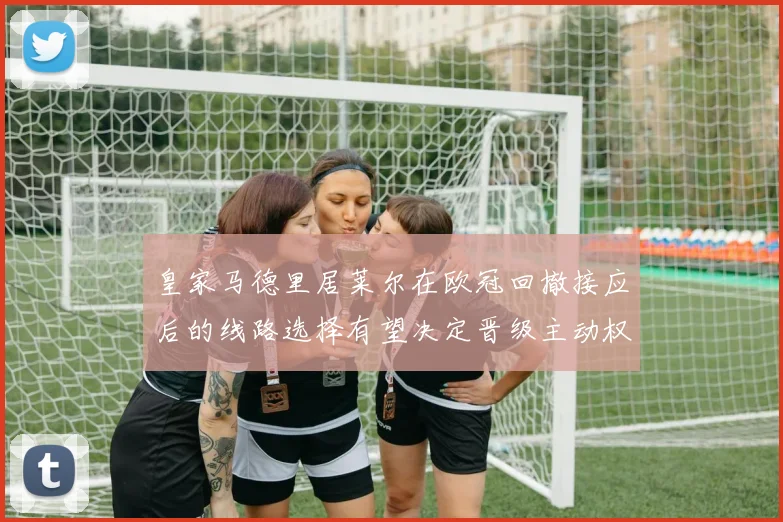 皇家马德里居莱尔在欧冠回撤接应后的线路选择有望决定晋级主动权