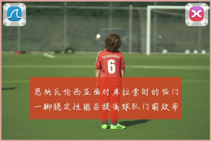 恩纳瓦伦西亚面对库拉索时的临门一脚稳定性能否提高球队门前效率