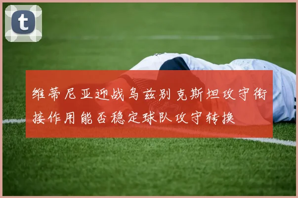 维蒂尼亚迎战乌兹别克斯坦攻守衔接作用能否稳定球队攻守转换