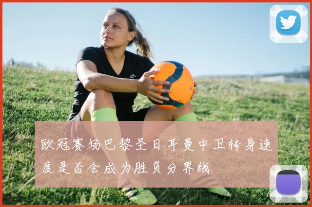 欧冠赛场巴黎圣日耳曼中卫转身速度是否会成为胜负分界线